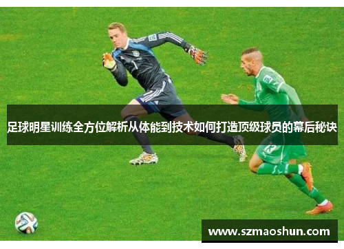 足球明星训练全方位解析从体能到技术如何打造顶级球员的幕后秘诀